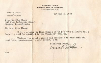 Dorothy Catherine Sharp

This was Donated by Barbara Jean Hunsicker.

This Letter is dated 3 October 1944 to Miss Dorothy Sharp. It is letting Dorothy know they wrote a letter of recommendation for her to be admitted to the Teachers College. It was written by Dr. Donald Guthrie of the Guthrie Clinic, Robert Packer Hospital, Sayre, Pennsylvania.
