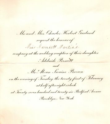 Adelaide Prescott Garland & Alvan Swaine Brown

Mr. & Mrs. Charles Herbert Garland request the honour of Miss Harriett Martin's company at the wedding reception of their daughter Adelaide Prescott & Mr. Alvan Swaine Brown on the evening of Tuesday the twenty first of February at half after eight o'clock at twenty seven hundred and twenty six, Bedford Avenue, Brooklyn, New York.
