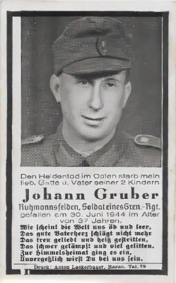 Johann Gruber

This is being shared by Tammy Jorgensen

Johann Gruber World War II Memorial Card

"Husband and Father of 2 Children. Fallen on 30 June 1944 at the age of 37 Years"
