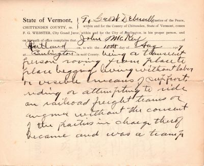 John McKey (Page 2)
Thank you Susan Sonju for your translation of this document!

John McKey of Rutland, VT was a vagrant who got caught "riding the rails" and was tried and convicted for it.

Transcribed as follows...

"Transcribed as follows...

John McKey Aug 10, 1909

Respondent in _____

and arraigned Pled

not guilty. Trial by

The Court. Found

guilty the

Evidence, and sentenced

to be confined in the

Chittenden County Jail

for a term of 90 days.

Geo W Deberville, JP

Writ issued

---------------

To Geo W Deberville

John McKey

Rutland 10th Aug 1909

Burlington

being a transient

person roving from place

to place begging living

without labor or visible

means of support riding

or attempting to ride

on railroad freight trains

or engines without the

consent of the parties in

charge thereof

became and was a tramp"
