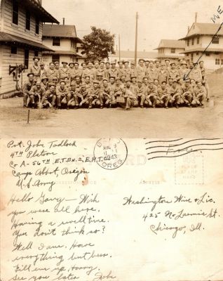 Pvt. John W. T. Tadlock

This was Donated by Cheryl Webber.

This Real Photo Postcard States: "Hello Gary, Wish you were all here. Having a well time. You don't think so? Well I am. Have everything but beer. Fill em up hurry. See you later, John"

The sender is Pvt. John Tadlock 4th Platoon, Co. A-56th E. T. BN-E. R. T. C, Camp Abbot, Oregon. U. S. Army.

The Real Photo Postcard was sent to "Washington Wine & Lic., 425 No. Laramie Street, Chicago, Illinois.

