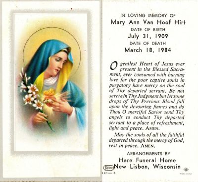 Click to view full size image
==============
Mary Ann Bieber Van Hoof Hirt
Funeral Card for Mary Ann Bieber Van Hoof Hirt
Mary Ann Bieber Van Hoof Hirt attracted nation-wide attention when she reported a miraculous visitation by the Blessed Virgin Mary.
Moved to Necedah in 1942. Her first husband, Godfred Van Hoof, died in 1960; she married Raymond Hirt in 1978.
 Mary Ann Bieber Van Hoof Hirt
Funeral Card for Mary Ann Bieber Van Hoof Hirt
Mary Ann Bieber Van Hoof Hirt attracted nation-wide attention when she reported a miraculous visitation by the Blessed Virgin Mary.
Moved to Necedah in 1942. Her first husband, Godfred Van Hoof, died in 1960; she married Raymond Hirt in 1978.