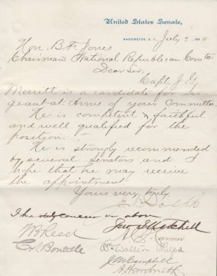 Letter Signed by 14 Members of Congress 1884
THIS LETTER WAS DONATED TO THE CONGRESSIONAL MEDAL OF HONOR SOCIETY.

This Letter was singed by 14 Members of Congress & was ment as an endorsement of Captain J. G. Merritt to become the RNC's Sergeant-At-Arms. There is only one Signature I can't make out.

Here are the Fourteen Signatures

1. Joseph N. Dolph (U. S. Senator from Oregon)

2. John I. Mitchell (U.S. Senator from Pennsylvania)

3. Alfred C. Harmer (U.S. Representative from Pennsylvania)

4. William Walter Phelps (U.S. Representative from New Jersey, Ambassador to Germnay & Austria-Hungary)

5. Jacob Miller Campbell (U.S. Representative from Pennsylvania )

6. Thomas Brackett Reed (Maine Attorney General, U.S. Representative from Maine, Speaker of the U.S. House of Representatives)

6. Abraham Herr Smith (U. S. Representative from Pennsylvania)

7. Charles a. Boutelle (U.S. Representative From Maine)

8. William D. Washburn (U.S. Representative & later Senator From Minnesota)

9. David Bremner Henderson (U.S. Presentative from Iowa, Later Speaker of the U.S. House of Representatives)

10. Robert R. Hitt (U. S. Representative From Illinois)

11. Thomas J. Henderson (U.S. Representative from Illinois)

12. Joseph G. Cannon (U.S. Representative From Illinois)

13. Frank Hiscock (U. S. Senator From New York)

14. Unknown

The Letter is on United States Senate Stationary, Dated 3 July 1884 And Addressed to the RNC Chair, B. F. Jones.

